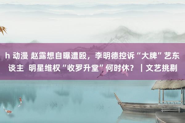 h 动漫 赵露想自曝遭殴，李明德控诉“大牌”艺东谈主  明星维权“收罗升堂”何时休？｜文艺挑剔