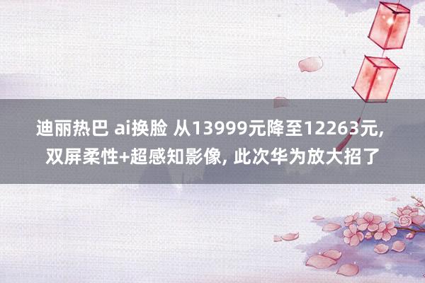迪丽热巴 ai换脸 从13999元降至12263元， 双屏柔性+超感知影像， 此次华为放大招了