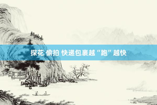 探花 偷拍 快递包裹越“跑”越快