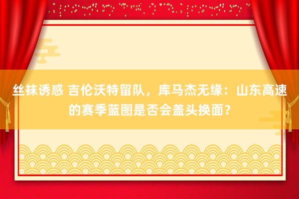 丝袜诱惑 吉伦沃特留队，库马杰无缘：山东高速的赛季蓝图是否会盖头换面？
