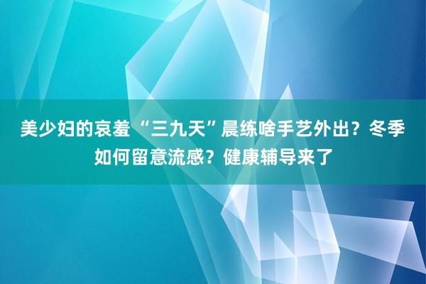 美少妇的哀羞 “三九天”晨练啥手艺外出？冬季如何留意流感？健康辅导来了