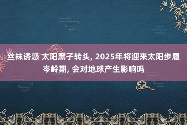 丝袜诱惑 太阳黑子转头， 2025年将迎来太阳步履岑岭期， 会对地球产生影响吗