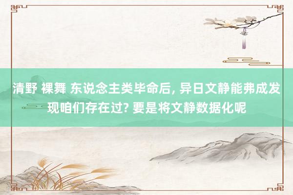 清野 裸舞 东说念主类毕命后， 异日文静能弗成发现咱们存在过? 要是将文静数据化呢