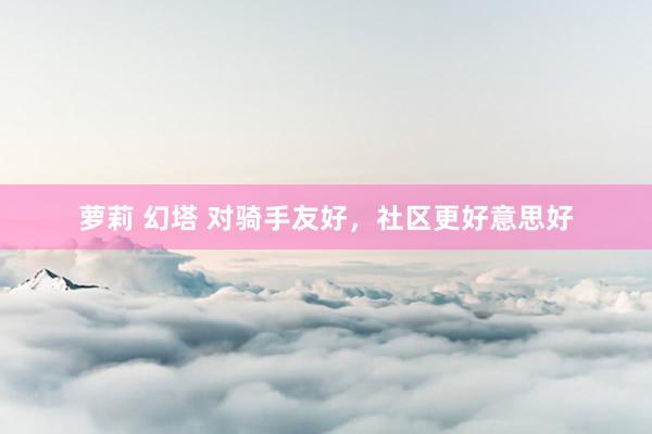 萝莉 幻塔 对骑手友好，社区更好意思好