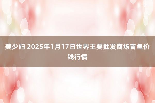美少妇 2025年1月17日世界主要批发商场青鱼价钱行情