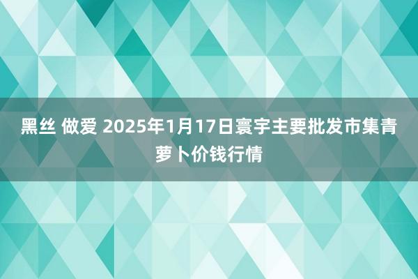 黑丝 做爱 2025年1月17日寰宇主要批发市集青萝卜价钱行情