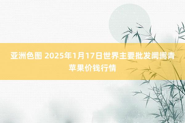亚洲色图 2025年1月17日世界主要批发阛阓青苹果价钱行情