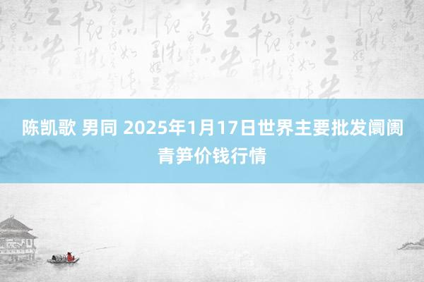 陈凯歌 男同 2025年1月17日世界主要批发阛阓青笋价钱行情