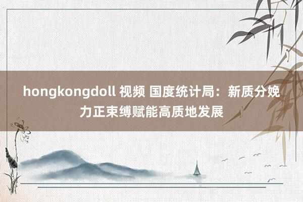 hongkongdoll 视频 国度统计局：新质分娩力正束缚赋能高质地发展