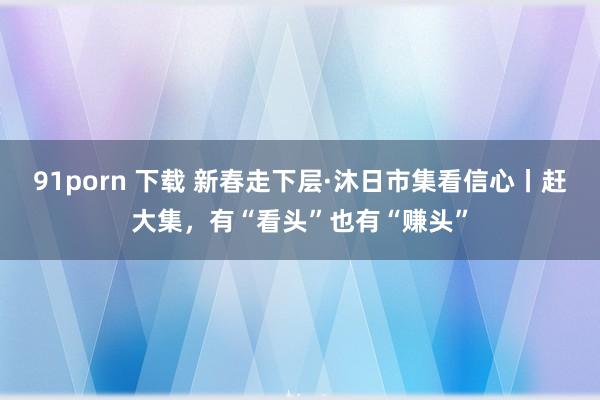 91porn 下载 新春走下层·沐日市集看信心丨赶大集，有“看头”也有“赚头”