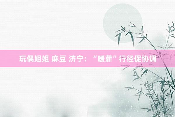 玩偶姐姐 麻豆 济宁：“暖薪”行径促协调