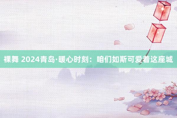 裸舞 2024青岛·暖心时刻：咱们如斯可爱着这座城