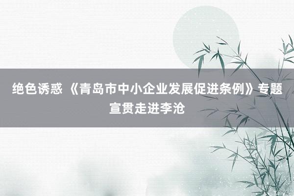 绝色诱惑 《青岛市中小企业发展促进条例》专题宣贯走进李沧