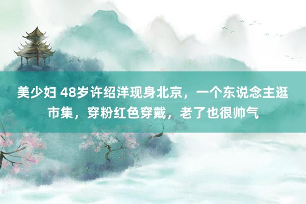 美少妇 48岁许绍洋现身北京，一个东说念主逛市集，穿粉红色穿戴，老了也很帅气