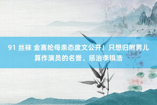 91 丝袜 金赛纶母亲态度文公开！只想归附男儿算作演员的名誉、惩治李镇浩