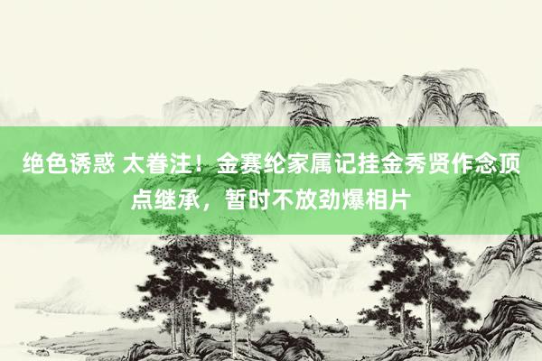 绝色诱惑 太眷注！金赛纶家属记挂金秀贤作念顶点继承，暂时不放劲爆相片
