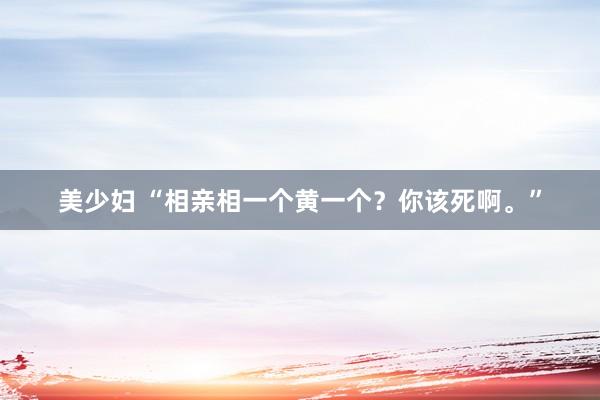 美少妇 “相亲相一个黄一个？你该死啊。”