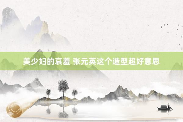 美少妇的哀羞 张元英这个造型超好意思