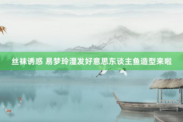 丝袜诱惑 易梦玲湿发好意思东谈主鱼造型来啦