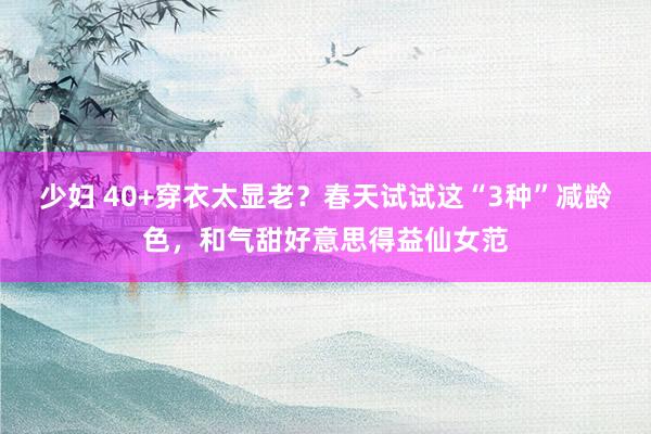 少妇 40+穿衣太显老？春天试试这“3种”减龄色，和气甜好意思得益仙女范