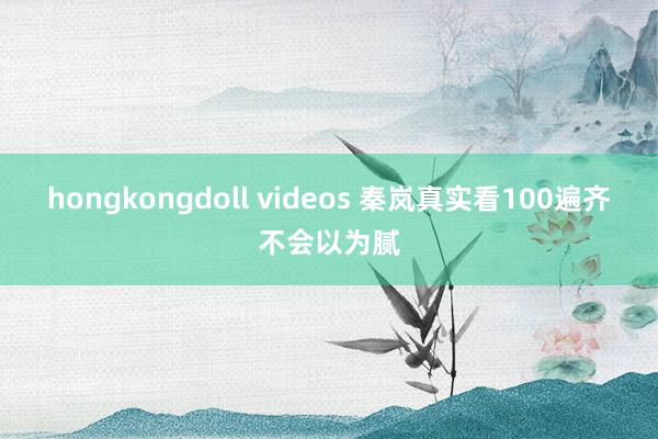 hongkongdoll videos 秦岚真实看100遍齐不会以为腻