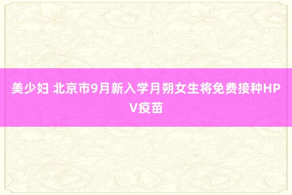 美少妇 北京市9月新入学月朔女生将免费接种HPV疫苗