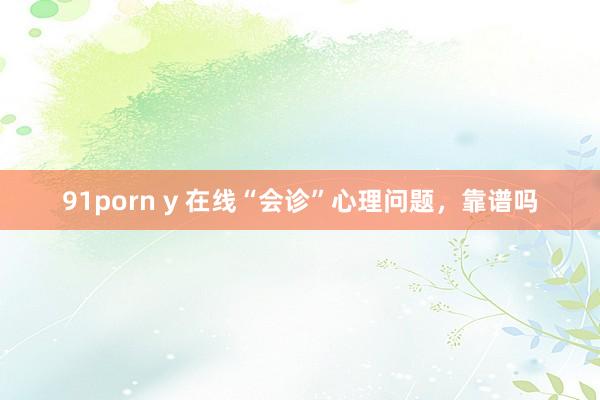 91porn y 在线“会诊”心理问题，靠谱吗