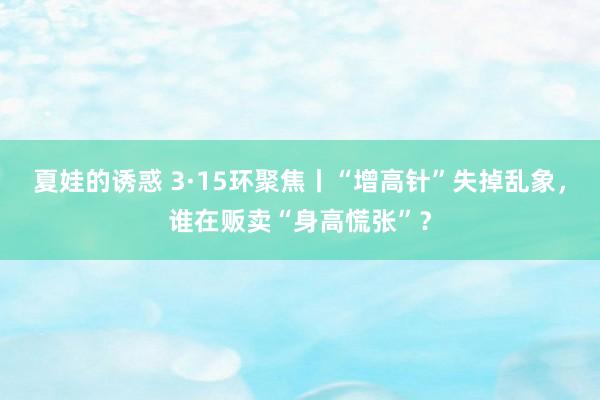 夏娃的诱惑 3·15环聚焦丨“增高针”失掉乱象，谁在贩卖“身高慌张”？