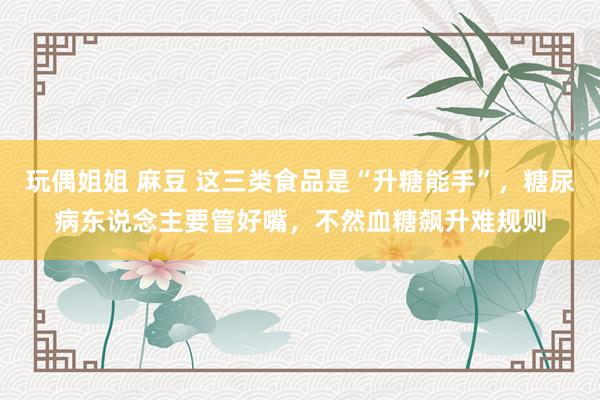 玩偶姐姐 麻豆 这三类食品是“升糖能手”，糖尿病东说念主要管好嘴，不然血糖飙升难规则