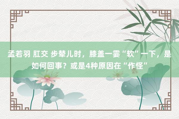 孟若羽 肛交 步辇儿时，膝盖一霎“软”一下，是如何回事？或是4种原因在“作怪”
