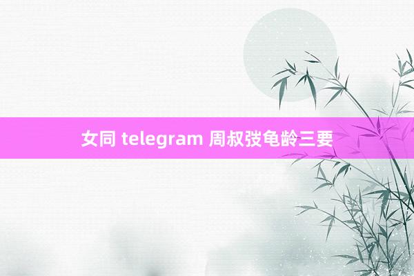女同 telegram 周叔弢龟龄三要