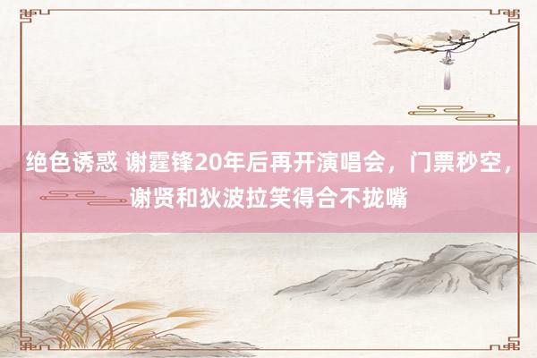 绝色诱惑 谢霆锋20年后再开演唱会，门票秒空，谢贤和狄波拉笑得合不拢嘴