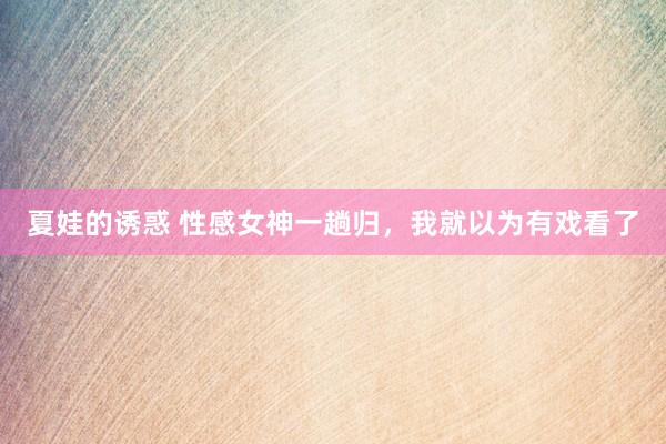夏娃的诱惑 性感女神一趟归，我就以为有戏看了