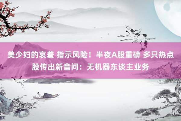 美少妇的哀羞 指示风险！半夜A股重磅 多只热点股传出新音问：无机器东谈主业务