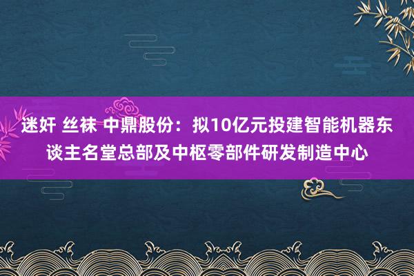 迷奸 丝袜 中鼎股份：拟10亿元投建智能机器东谈主名堂总部及中枢零部件研发制造中心