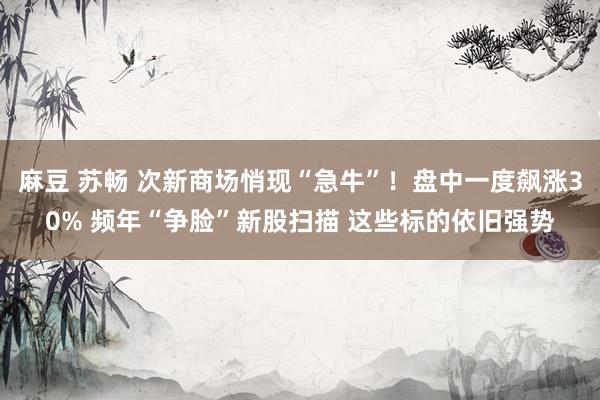 麻豆 苏畅 次新商场悄现“急牛”！盘中一度飙涨30% 频年“争脸”新股扫描 这些标的依旧强势