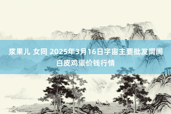 浆果儿 女同 2025年3月16日宇宙主要批发阛阓白皮鸡蛋价钱行情