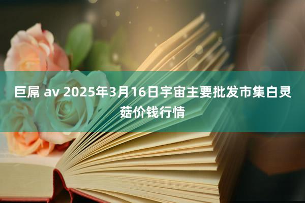 巨屌 av 2025年3月16日宇宙主要批发市集白灵菇价钱行情