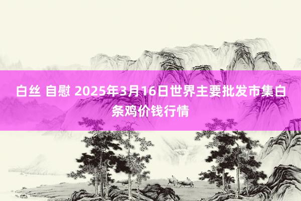 白丝 自慰 2025年3月16日世界主要批发市集白条鸡价钱行情