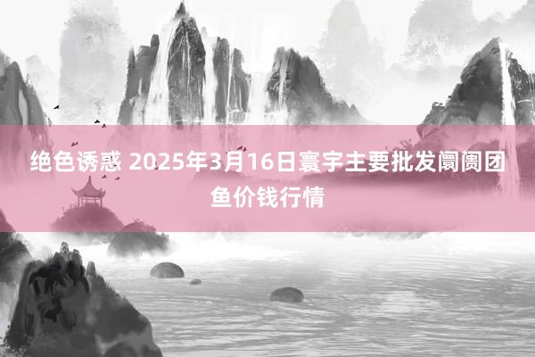 绝色诱惑 2025年3月16日寰宇主要批发阛阓团鱼价钱行情