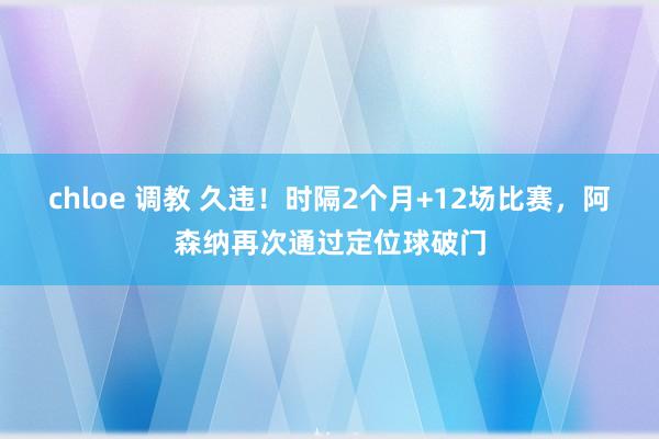 chloe 调教 久违！时隔2个月+12场比赛，阿森纳再次通过定位球破门