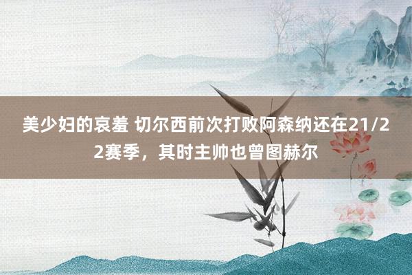 美少妇的哀羞 切尔西前次打败阿森纳还在21/22赛季，其时主帅也曾图赫尔