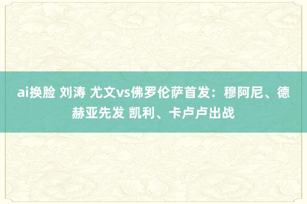 ai换脸 刘涛 尤文vs佛罗伦萨首发：穆阿尼、德赫亚先发 凯利、卡卢卢出战