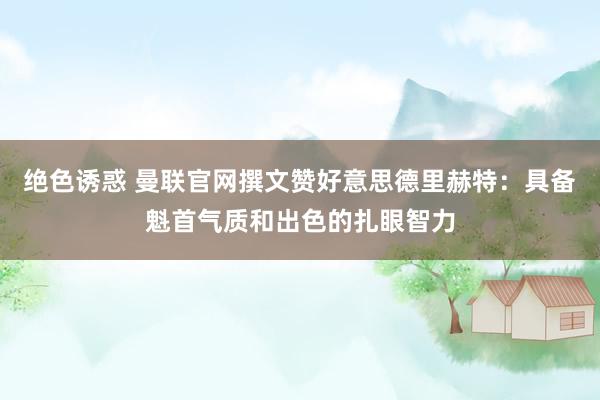 绝色诱惑 曼联官网撰文赞好意思德里赫特：具备魁首气质和出色的扎眼智力