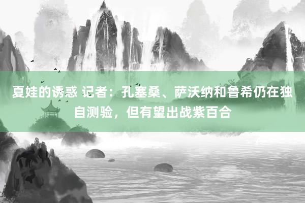 夏娃的诱惑 记者：孔塞桑、萨沃纳和鲁希仍在独自测验，但有望出战紫百合