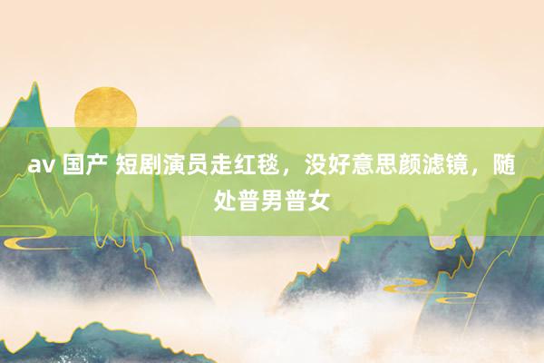 av 国产 短剧演员走红毯，没好意思颜滤镜，随处普男普女