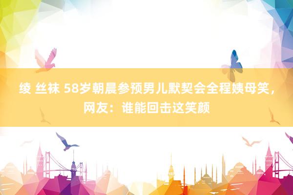 绫 丝袜 58岁朝晨参预男儿默契会全程姨母笑，网友：谁能回击这笑颜