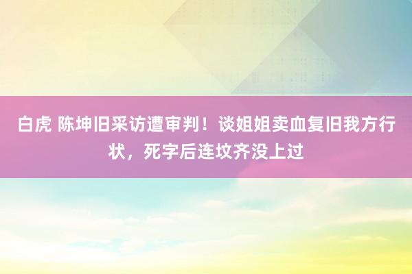 白虎 陈坤旧采访遭审判！谈姐姐卖血复旧我方行状，死字后连坟齐没上过