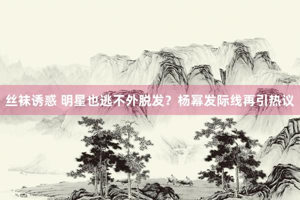 丝袜诱惑 明星也逃不外脱发？杨幂发际线再引热议