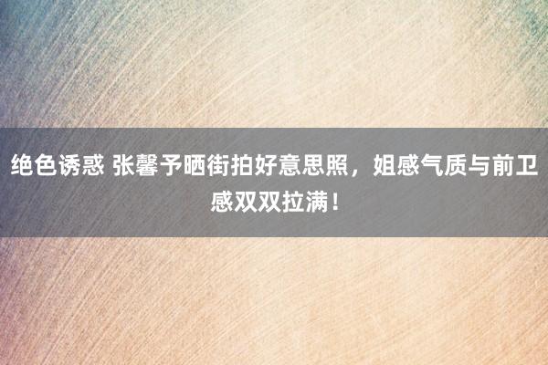 绝色诱惑 张馨予晒街拍好意思照,姐感气质与前卫感双双拉满!